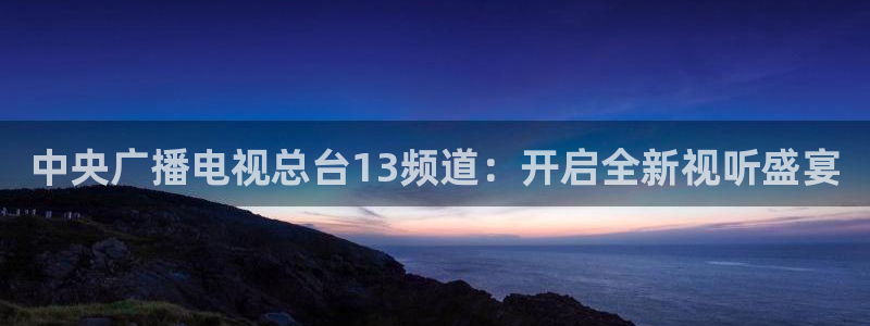 龙门体育在线直播：中央广播电视总台13频道：开启全新视听盛宴